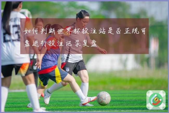 如何判断世界杯投注站是否正规可靠进行投注记录复盘